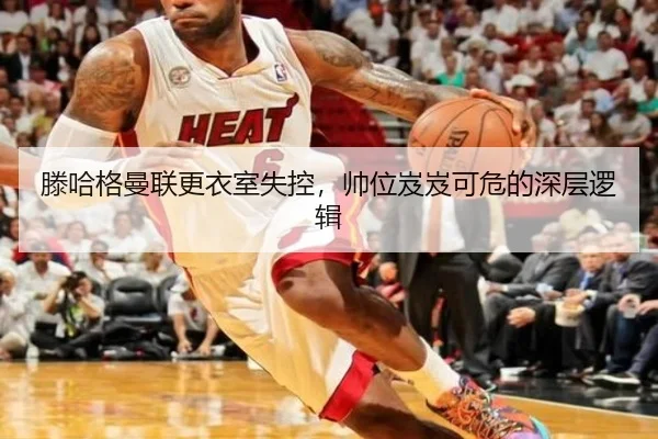 滕哈格曼联更衣室失控，帅位岌岌可危的深层逻辑